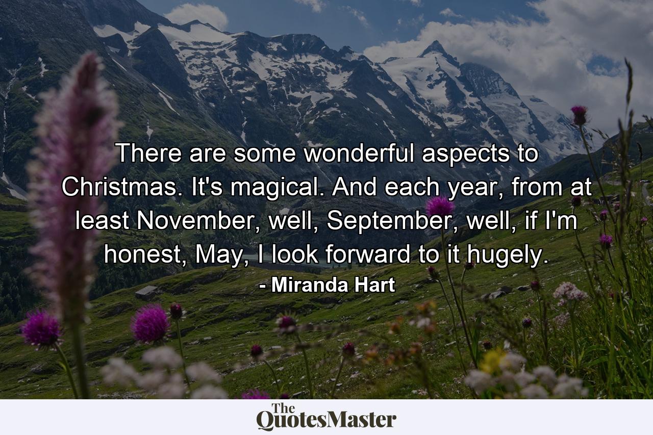 There are some wonderful aspects to Christmas. It's magical. And each year, from at least November, well, September, well, if I'm honest, May, I look forward to it hugely. - Quote by Miranda Hart