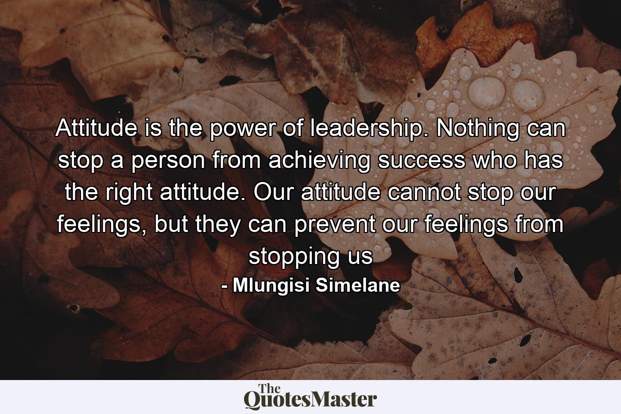 Attitude is the power of leadership. Nothing can stop a person from achieving success who has the right attitude. Our attitude cannot stop our feelings, but they can prevent our feelings from stopping us - Quote by Mlungisi Simelane