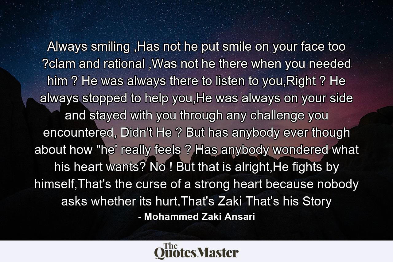 Always smiling ,Has not he put smile on your face too ?clam and rational ,Was not he there when you needed him ? He was always there to listen to you,Right ? He always stopped to help you,He was always on your side and stayed with you through any challenge you encountered, Didn't He ? But has anybody ever though about how 