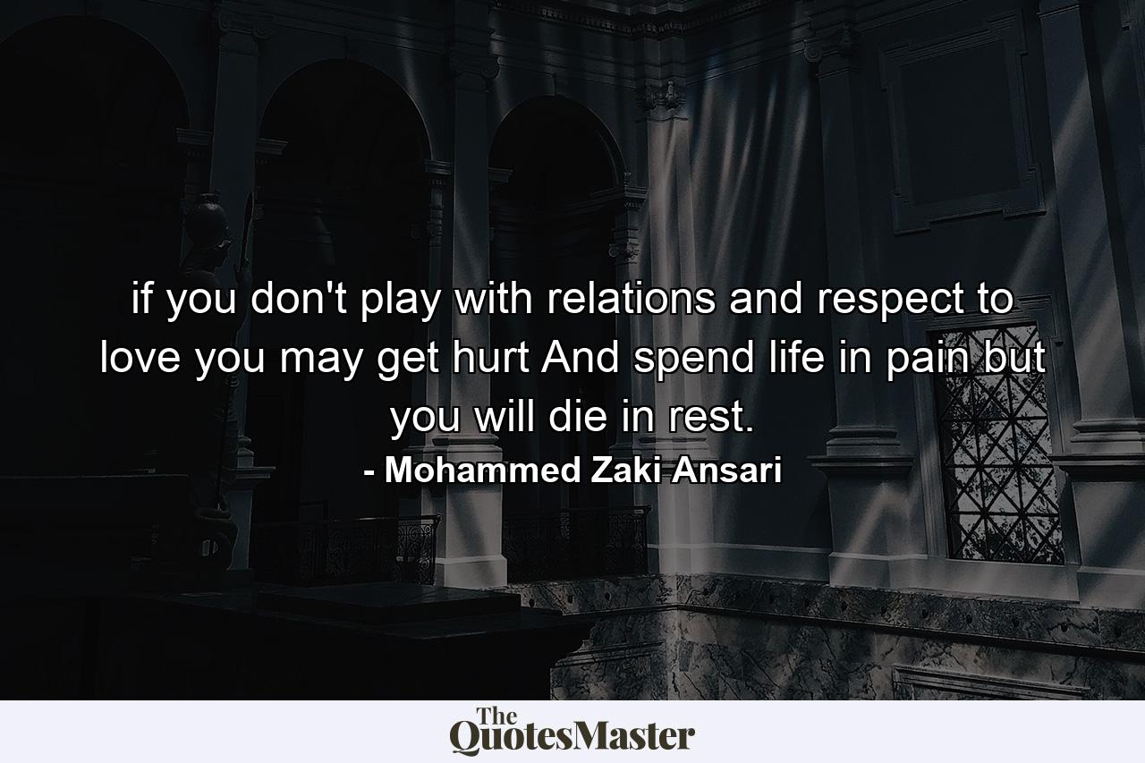 if you don't play with relations and respect to love you may get hurt And spend life in pain but you will die in rest. - Quote by Mohammed Zaki Ansari