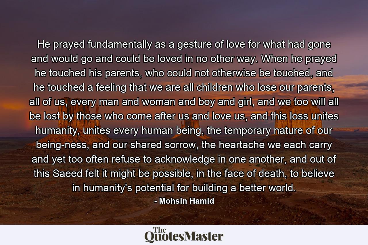 He prayed fundamentally as a gesture of love for what had gone and would go and could be loved in no other way. When he prayed he touched his parents, who could not otherwise be touched, and he touched a feeling that we are all children who lose our parents, all of us, every man and woman and boy and girl, and we too will all be lost by those who come after us and love us, and this loss unites humanity, unites every human being, the temporary nature of our being-ness, and our shared sorrow, the heartache we each carry and yet too often refuse to acknowledge in one another, and out of this Saeed felt it might be possible, in the face of death, to believe in humanity's potential for building a better world. - Quote by Mohsin Hamid