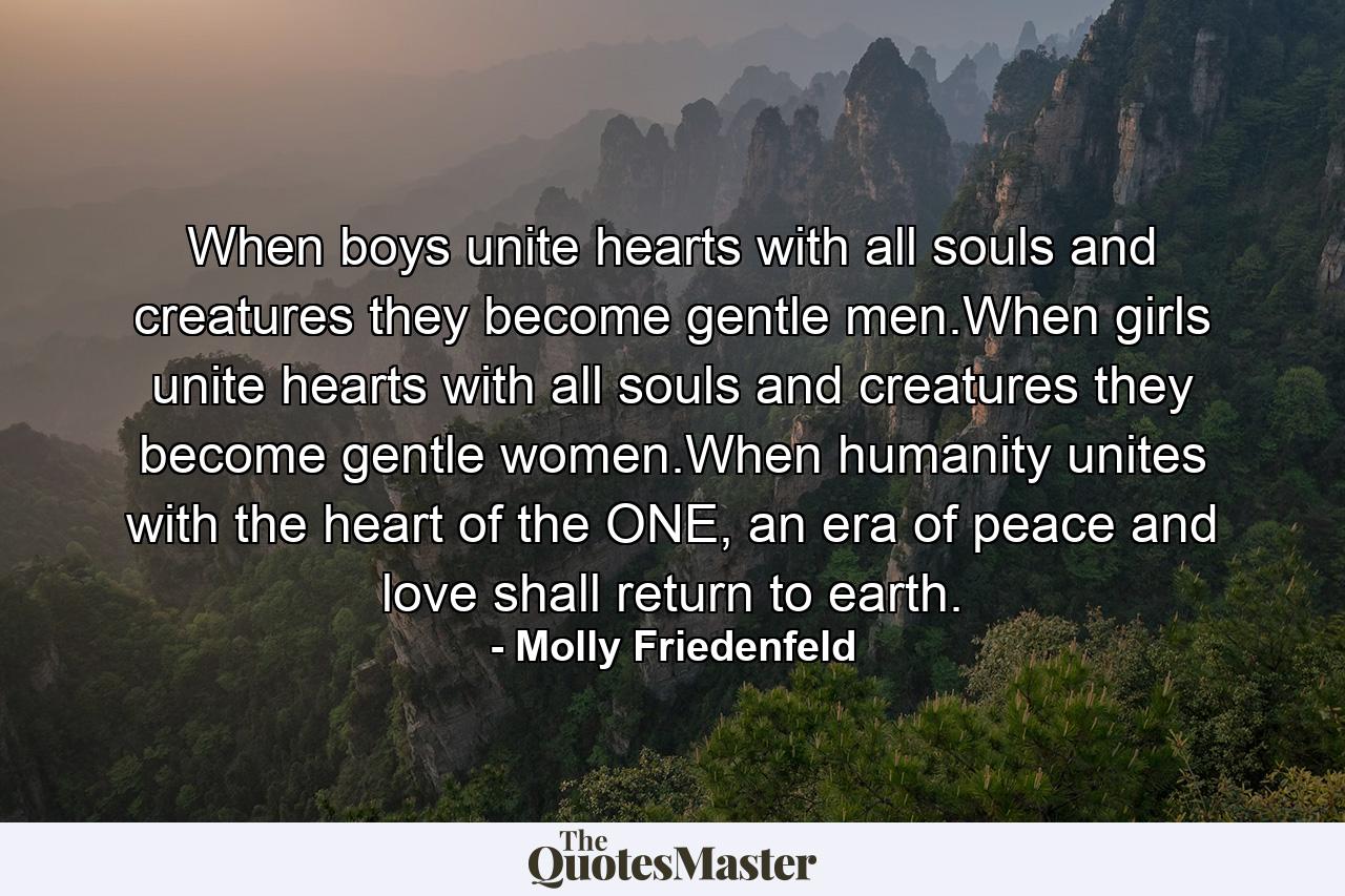 When boys unite hearts with all souls and creatures they become gentle men.When girls unite hearts with all souls and creatures they become gentle women.When humanity unites with the heart of the ONE, an era of peace and love shall return to earth. - Quote by Molly Friedenfeld