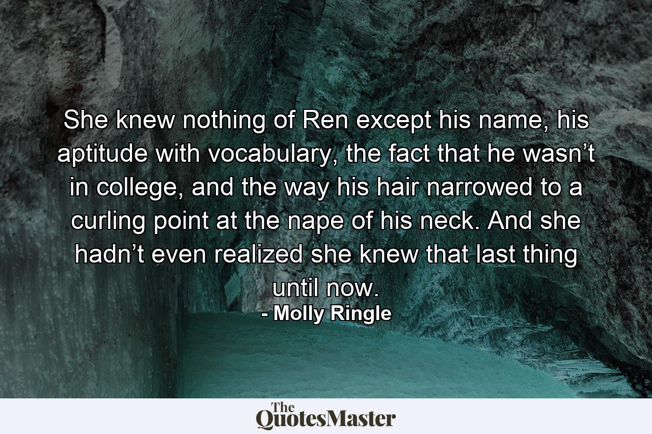 She knew nothing of Ren except his name, his aptitude with vocabulary, the fact that he wasn’t in college, and the way his hair narrowed to a curling point at the nape of his neck. And she hadn’t even realized she knew that last thing until now. - Quote by Molly Ringle