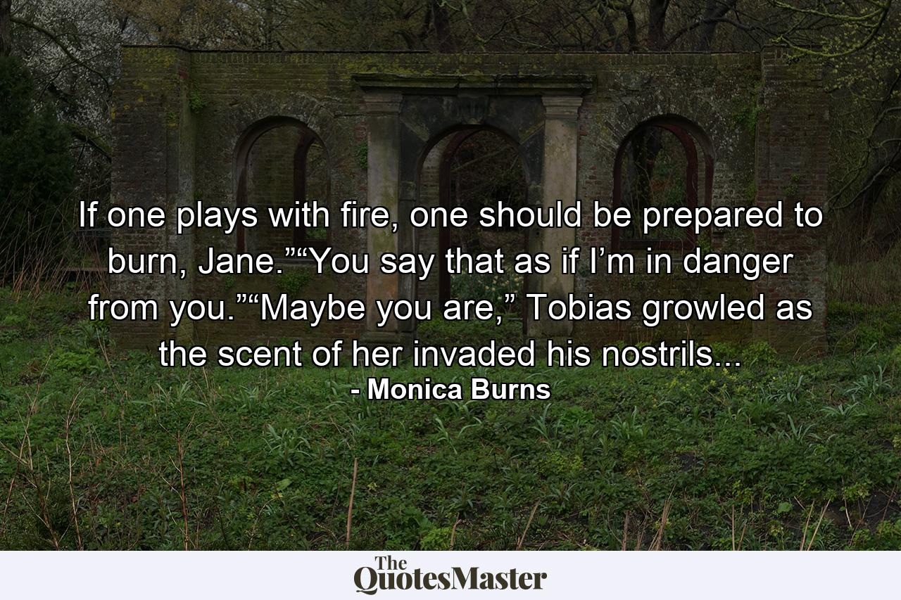 If one plays with fire, one should be prepared to burn, Jane.”“You say that as if I’m in danger from you.”“Maybe you are,” Tobias growled as the scent of her invaded his nostrils... - Quote by Monica Burns