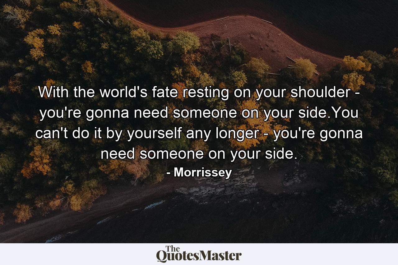 With the world's fate resting on your shoulder - you're gonna need someone on your side.You can't do it by yourself any longer - you're gonna need someone on your side. - Quote by Morrissey