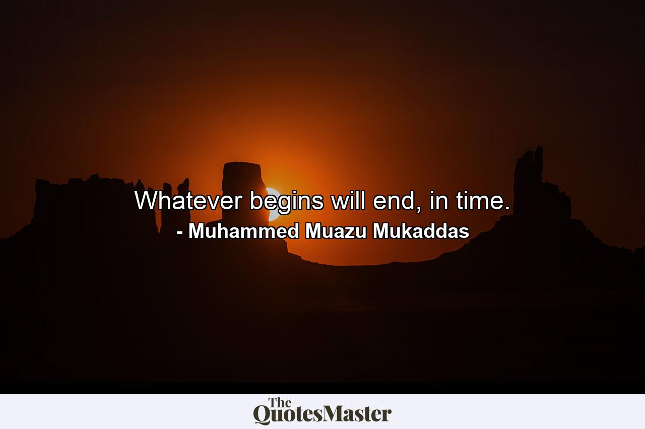 Whatever begins will end, in time. - Quote by Muhammed Muazu Mukaddas