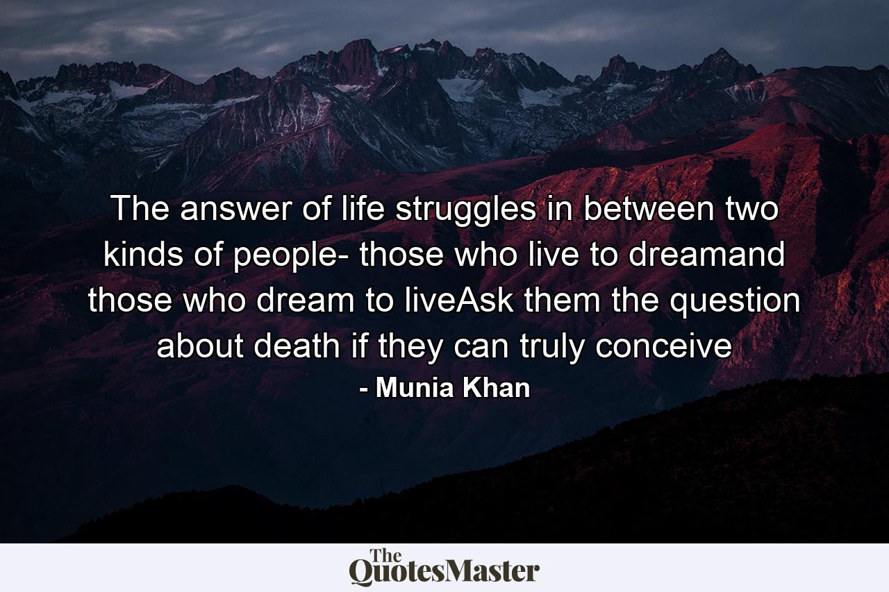 The answer of life struggles in between two kinds of people- those who live to dreamand those who dream to liveAsk them the question about death if they can truly conceive - Quote by Munia Khan