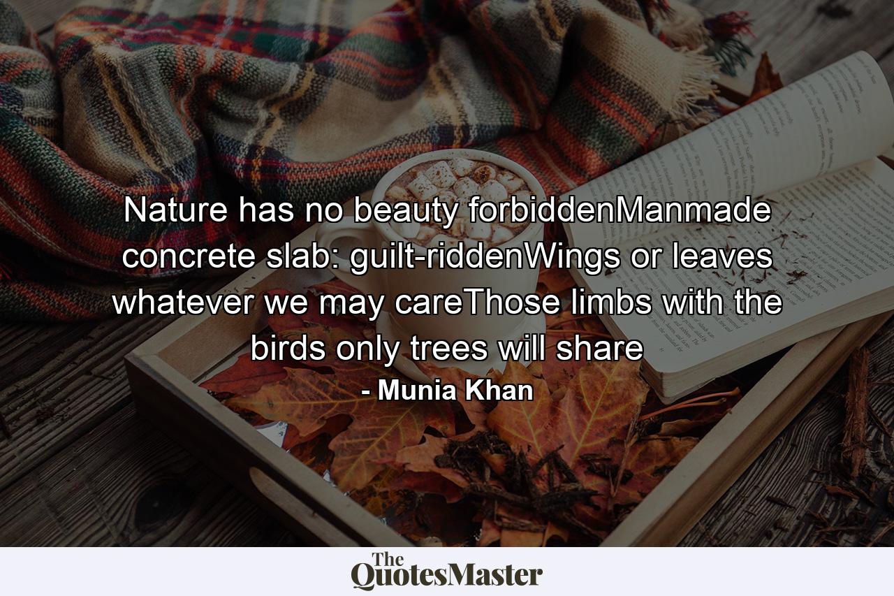 Nature has no beauty forbiddenManmade concrete slab: guilt-riddenWings or leaves whatever we may careThose limbs with the birds only trees will share - Quote by Munia Khan