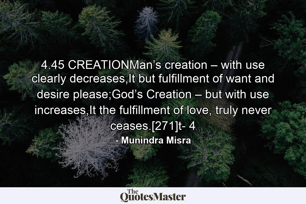 4.45 CREATIONMan’s creation – with use clearly decreases,It but fulfillment of want and desire please;God’s Creation – but with use increases,It the fulfillment of love, truly never ceases.[271]t- 4 - Quote by Munindra Misra