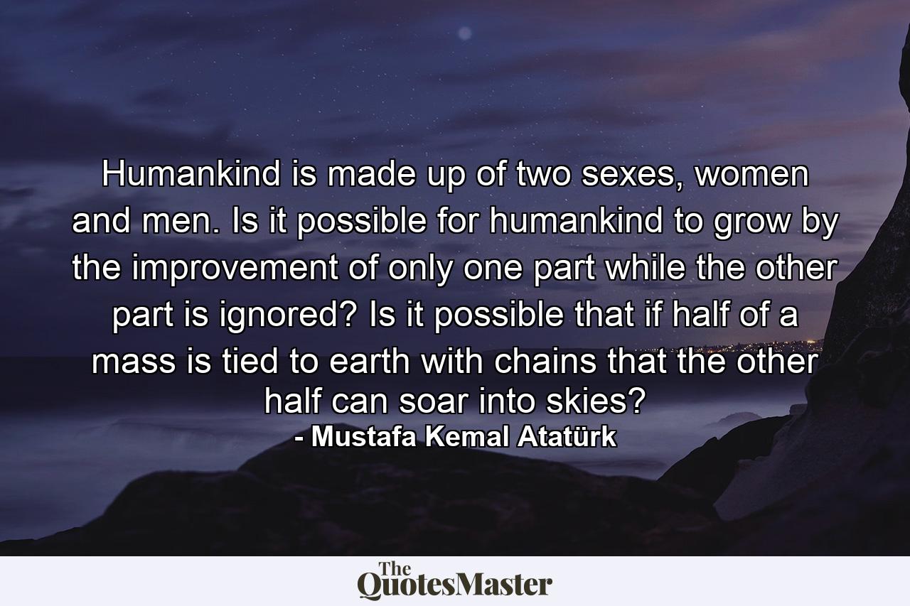 Humankind is made up of two sexes, women and men. Is it possible for humankind to grow by the improvement of only one part while the other part is ignored? Is it possible that if half of a mass is tied to earth with chains that the other half can soar into skies? - Quote by Mustafa Kemal Atatürk