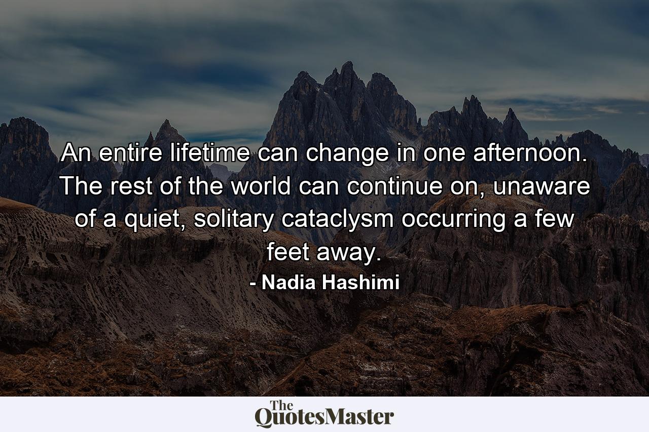 An entire lifetime can change in one afternoon. The rest of the world can continue on, unaware of a quiet, solitary cataclysm occurring a few feet away. - Quote by Nadia Hashimi