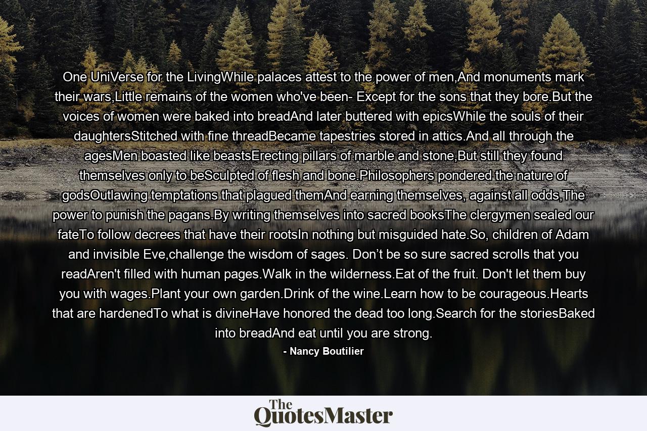 One UniVerse for the LivingWhile palaces attest to the power of men,And monuments mark their wars,Little remains of the women who've been- Except for the sons that they bore.But the voices of women were baked into breadAnd later buttered with epicsWhile the souls of their daughtersStitched with fine threadBecame tapestries stored in attics.And all through the agesMen boasted like beastsErecting pillars of marble and stone,But still they found themselves only to beSculpted of flesh and bone.Philosophers pondered the nature of godsOutlawing temptations that plagued themAnd earning themselves, against all odds,The power to punish the pagans.By writing themselves into sacred booksThe clergymen sealed our fateTo follow decrees that have their rootsIn nothing but misguided hate.So, children of Adam and invisible Eve,challenge the wisdom of sages. Don’t be so sure sacred scrolls that you readAren't filled with human pages.Walk in the wilderness.Eat of the fruit. Don't let them buy you with wages.Plant your own garden.Drink of the wine.Learn how to be courageous.Hearts that are hardenedTo what is divineHave honored the dead too long.Search for the storiesBaked into breadAnd eat until you are strong. - Quote by Nancy Boutilier