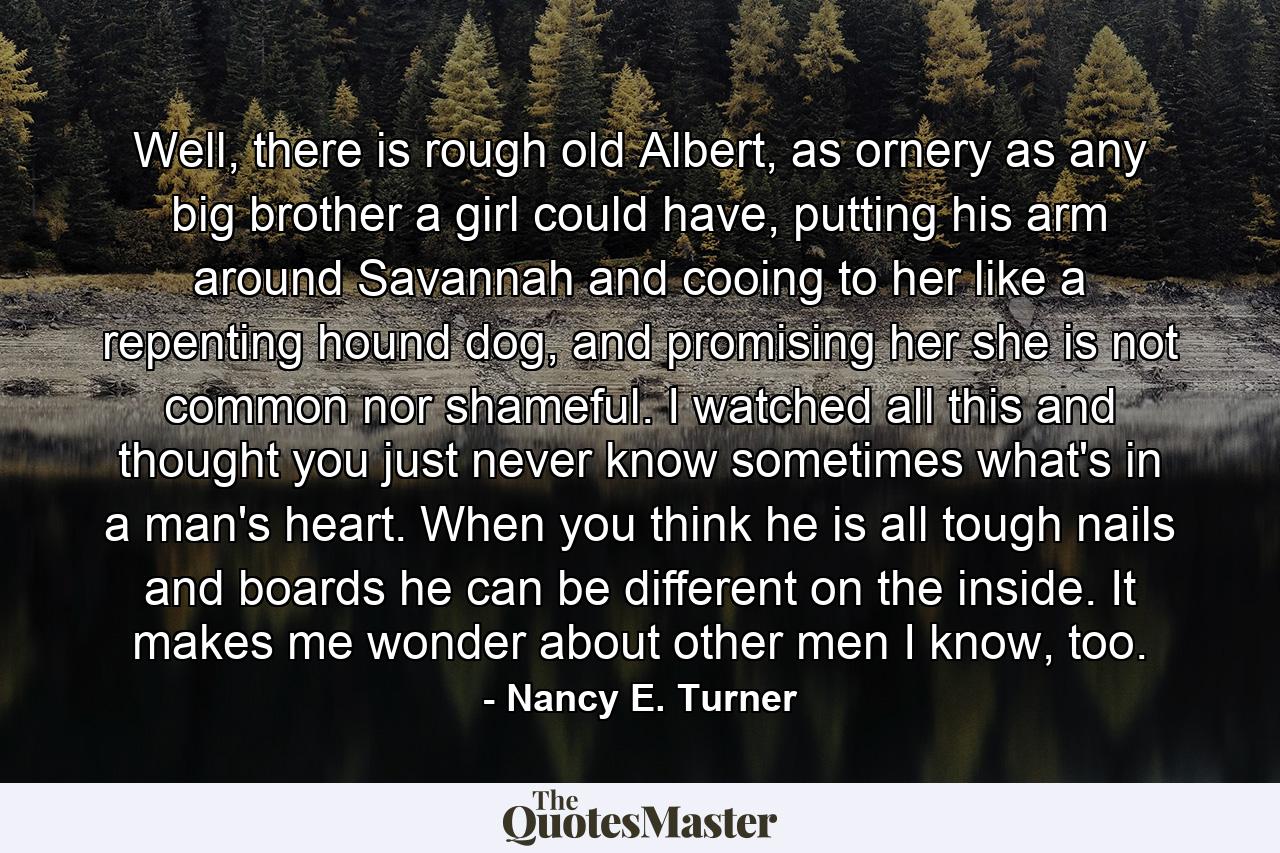 Well, there is rough old Albert, as ornery as any big brother a girl could have, putting his arm around Savannah and cooing to her like a repenting hound dog, and promising her she is not common nor shameful. I watched all this and thought you just never know sometimes what's in a man's heart. When you think he is all tough nails and boards he can be different on the inside. It makes me wonder about other men I know, too. - Quote by Nancy E. Turner