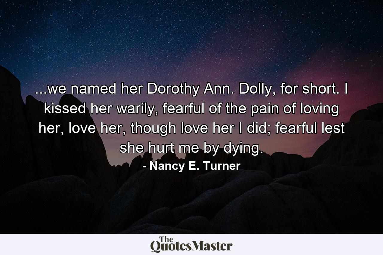 ...we named her Dorothy Ann. Dolly, for short. I kissed her warily, fearful of the pain of loving her, love her, though love her I did; fearful lest she hurt me by dying. - Quote by Nancy E. Turner