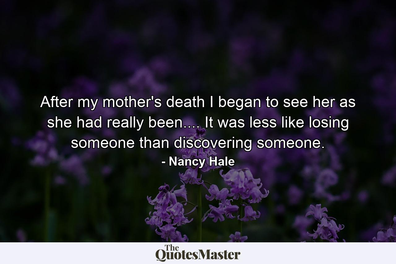 After my mother's death  I began to see her as she had really been.... It was less like losing someone than discovering someone. - Quote by Nancy Hale