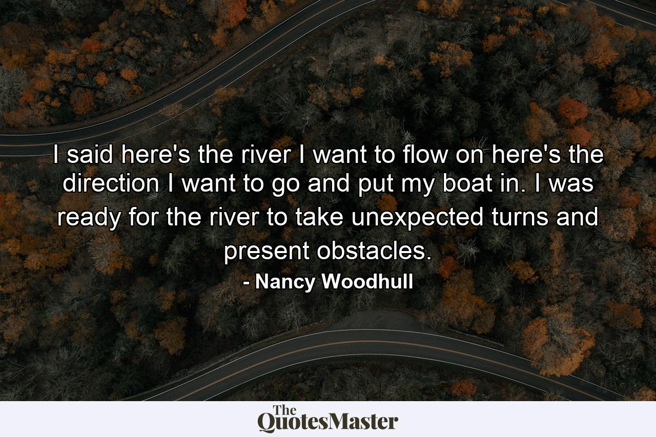 I said here's the river I want to flow on  here's the direction I want to go  and put my boat in. I was ready for the river to take unexpected turns and present obstacles. - Quote by Nancy Woodhull