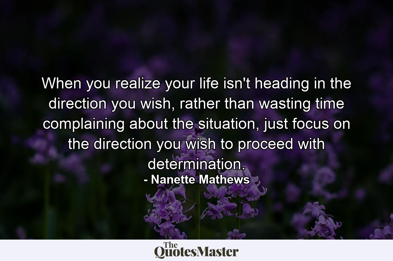 When you realize your life isn't heading in the direction you wish, rather than wasting time complaining about the situation, just focus on the direction you wish to proceed with determination. - Quote by Nanette Mathews