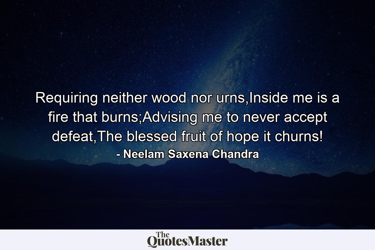 Requiring neither wood nor urns,Inside me is a fire that burns;Advising me to never accept defeat,The blessed fruit of hope it churns! - Quote by Neelam Saxena Chandra