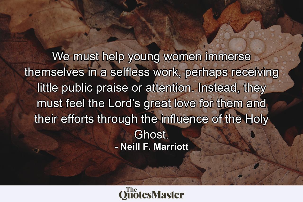 We must help young women immerse themselves in a selfless work, perhaps receiving little public praise or attention. Instead, they must feel the Lord’s great love for them and their efforts through the influence of the Holy Ghost. - Quote by Neill F. Marriott