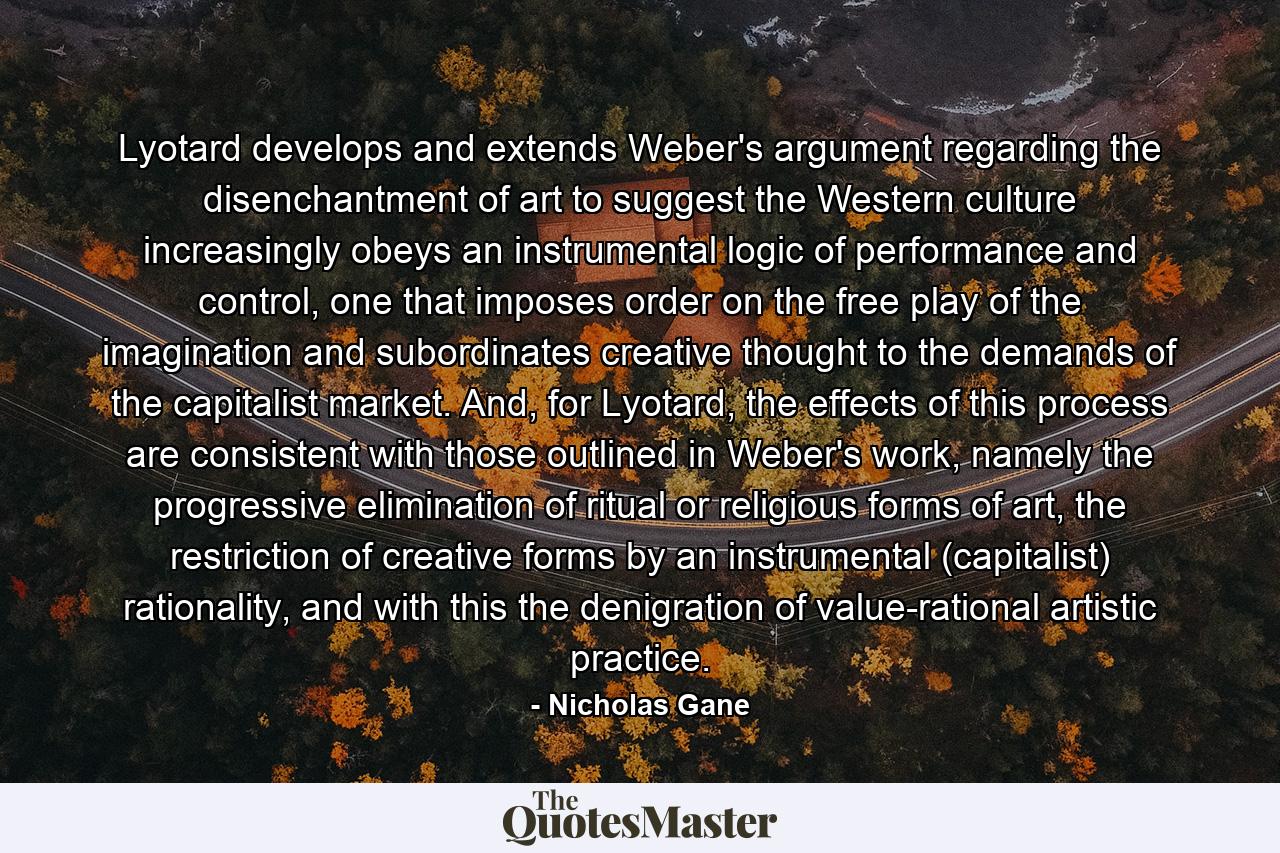 Lyotard develops and extends Weber's argument regarding the disenchantment of art to suggest the Western culture increasingly obeys an instrumental logic of performance and control, one that imposes order on the free play of the imagination and subordinates creative thought to the demands of the capitalist market. And, for Lyotard, the effects of this process are consistent with those outlined in Weber's work, namely the progressive elimination of ritual or religious forms of art, the restriction of creative forms by an instrumental (capitalist) rationality, and with this the denigration of value-rational artistic practice. - Quote by Nicholas Gane