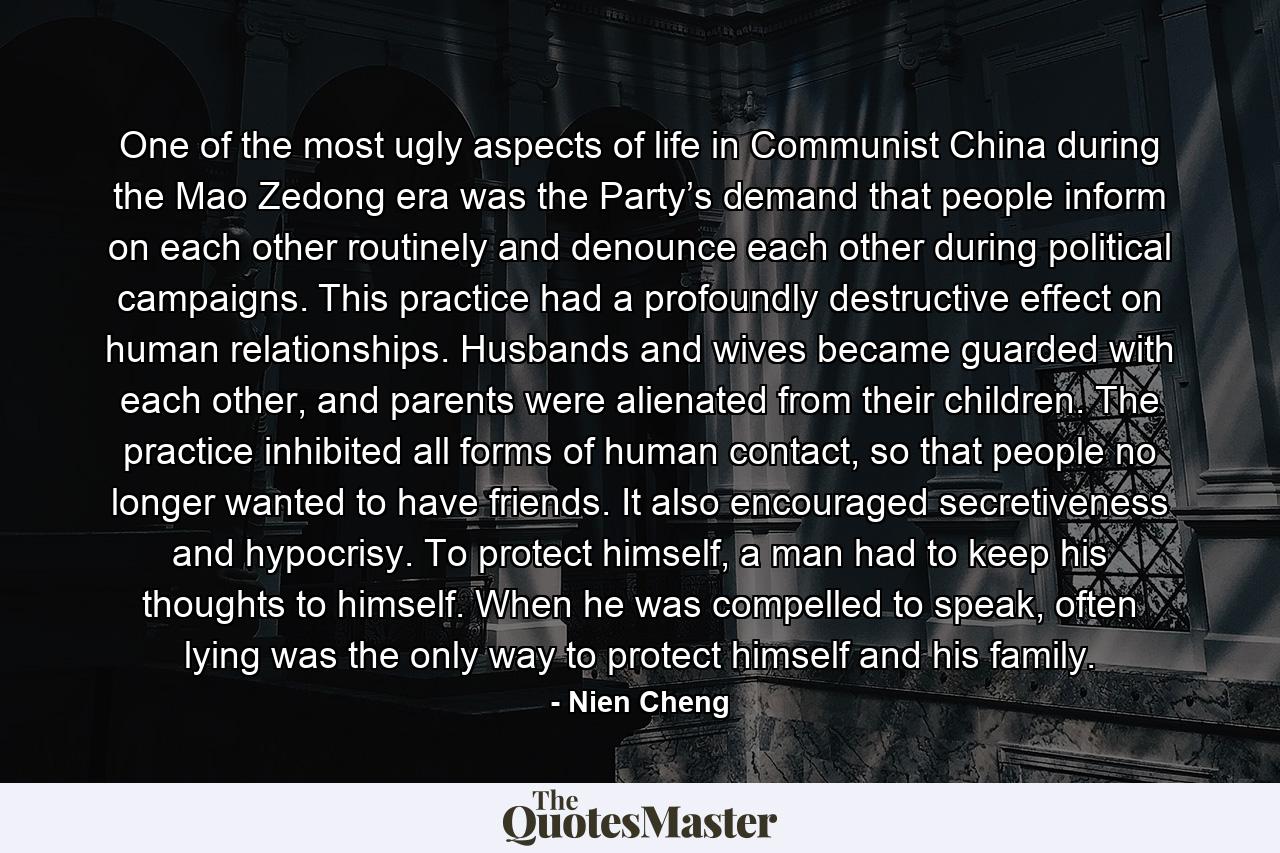 One of the most ugly aspects of life in Communist China during the Mao Zedong era was the Party’s demand that people inform on each other routinely and denounce each other during political campaigns. This practice had a profoundly destructive effect on human relationships. Husbands and wives became guarded with each other, and parents were alienated from their children. The practice inhibited all forms of human contact, so that people no longer wanted to have friends. It also encouraged secretiveness and hypocrisy. To protect himself, a man had to keep his thoughts to himself. When he was compelled to speak, often lying was the only way to protect himself and his family. - Quote by Nien Cheng