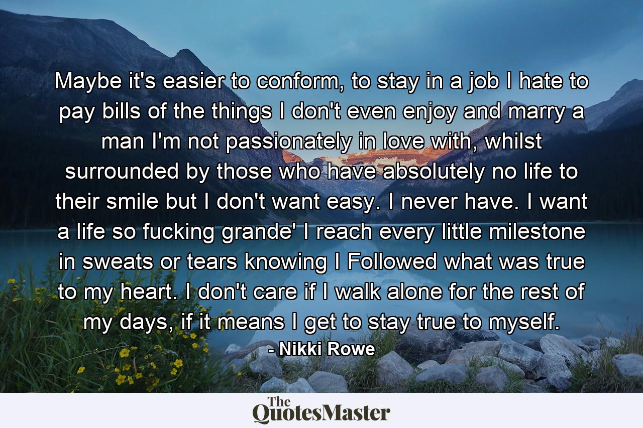 Maybe it's easier to conform, to stay in a job I hate to pay bills of the things I don't even enjoy and marry a man I'm not passionately in love with, whilst surrounded by those who have absolutely no life to their smile but I don't want easy. I never have. I want a life so fucking grande' I reach every little milestone in sweats or tears knowing I Followed what was true to my heart. I don't care if I walk alone for the rest of my days, if it means I get to stay true to myself. - Quote by Nikki Rowe