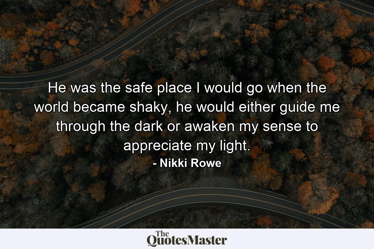 He was the safe place I would go when the world became shaky, he would either guide me through the dark or awaken my sense to appreciate my light. - Quote by Nikki Rowe