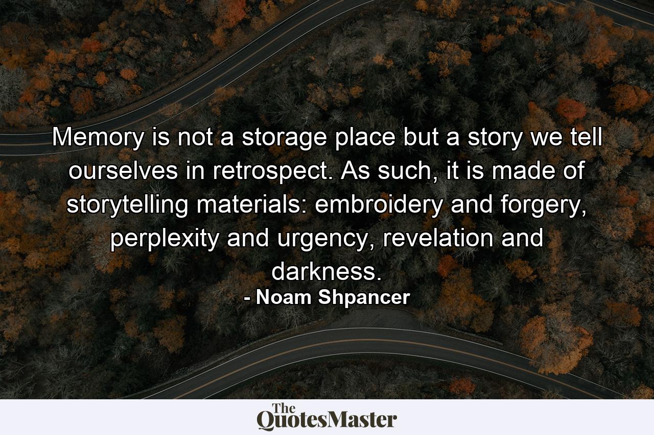 Memory is not a storage place but a story we tell ourselves in retrospect. As such, it is made of storytelling materials: embroidery and forgery, perplexity and urgency, revelation and darkness. - Quote by Noam Shpancer