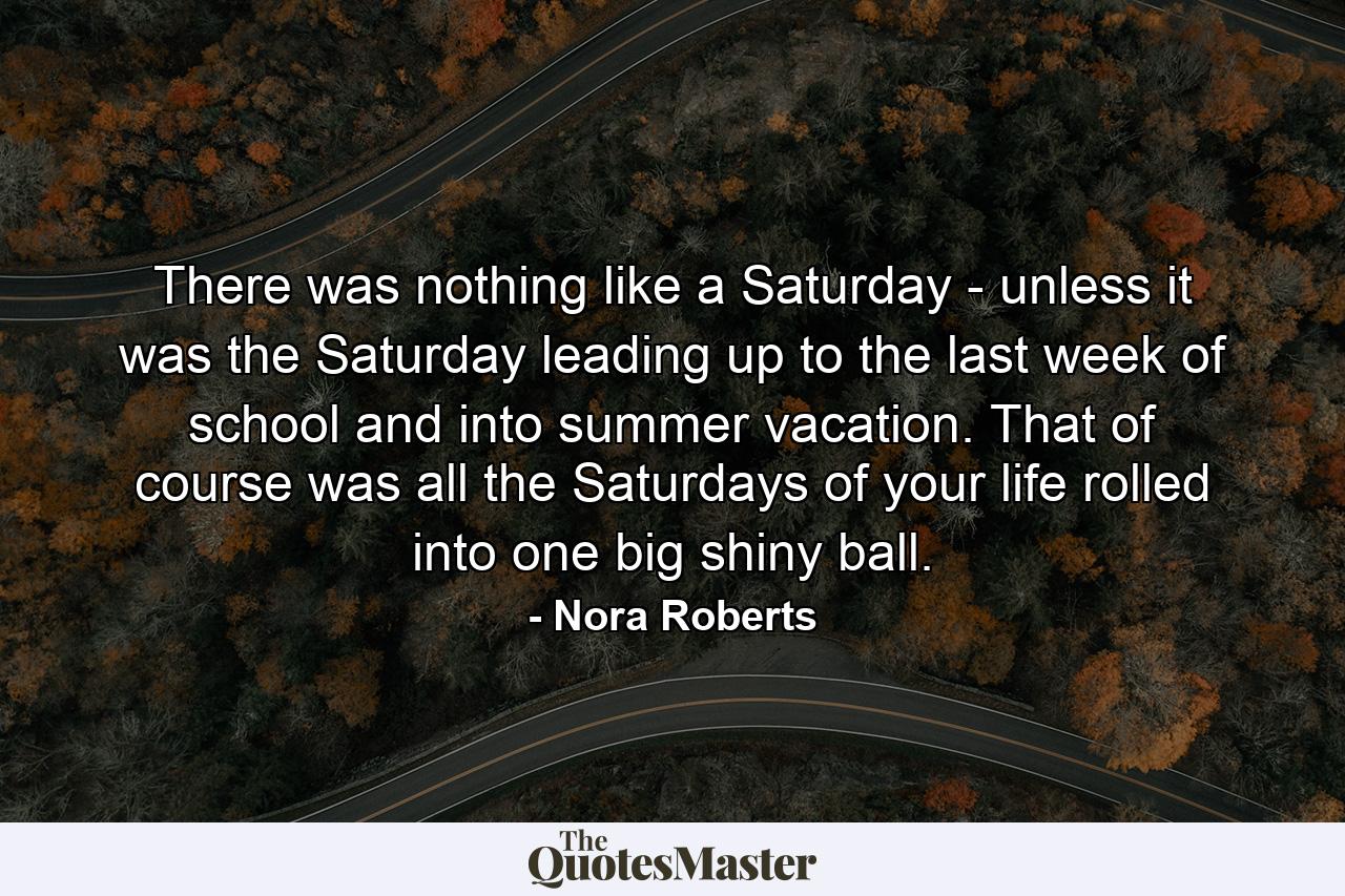 There was nothing like a Saturday - unless it was the Saturday leading up to the last week of school and into summer vacation. That of course was all the Saturdays of your life rolled into one big shiny ball. - Quote by Nora Roberts