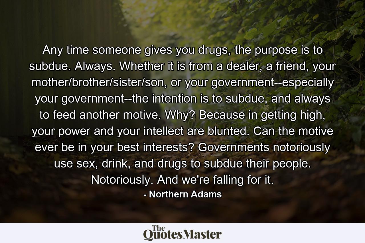 Any time someone gives you drugs, the purpose is to subdue. Always. Whether it is from a dealer, a friend, your mother/brother/sister/son, or your government--especially your government--the intention is to subdue, and always to feed another motive. Why? Because in getting high, your power and your intellect are blunted. Can the motive ever be in your best interests? Governments notoriously use sex, drink, and drugs to subdue their people. Notoriously. And we're falling for it. - Quote by Northern Adams