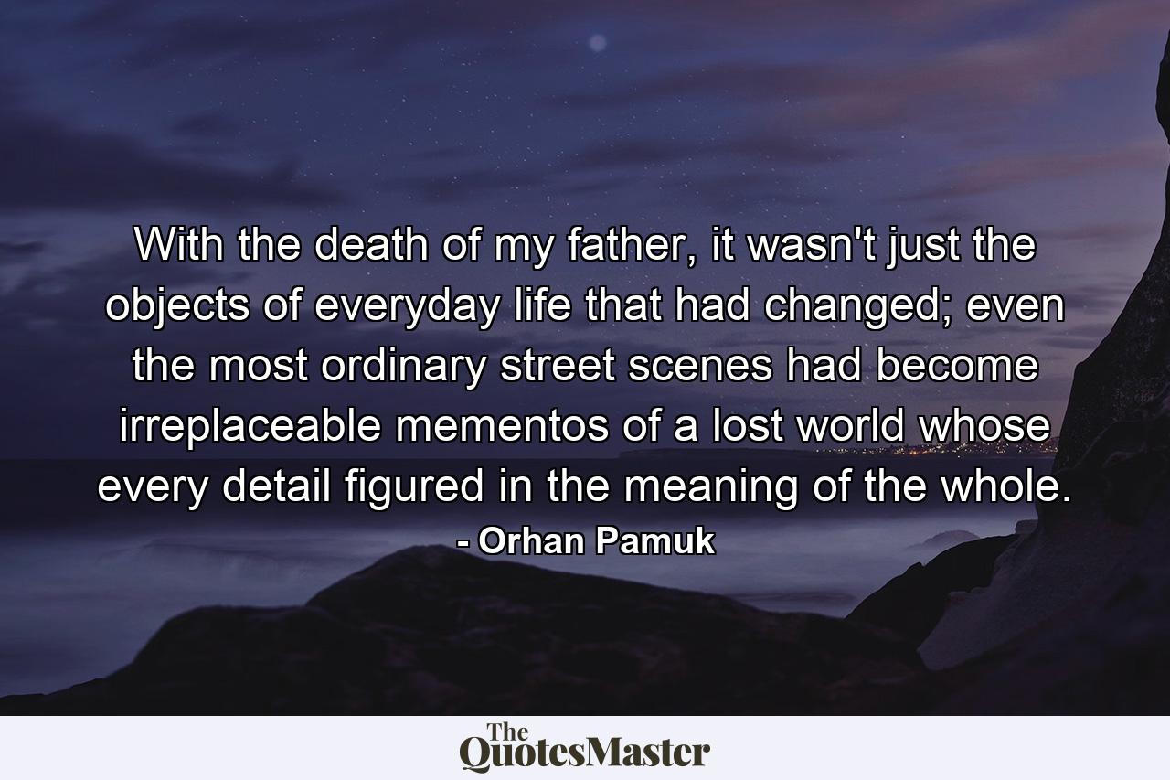 With the death of my father, it wasn't just the objects of everyday life that had changed; even the most ordinary street scenes had become irreplaceable mementos of a lost world whose every detail figured in the meaning of the whole. - Quote by Orhan Pamuk