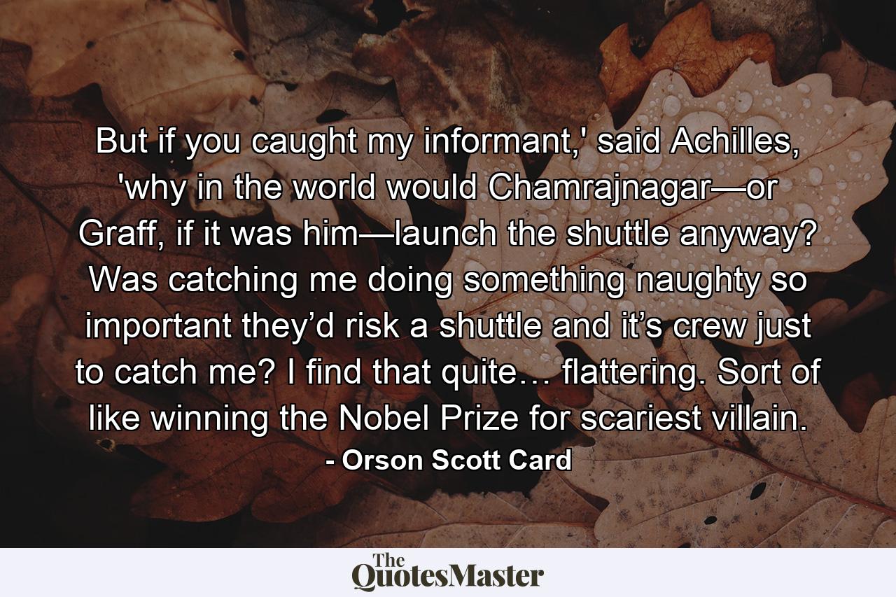 But if you caught my informant,' said Achilles, 'why in the world would Chamrajnagar—or Graff, if it was him—launch the shuttle anyway? Was catching me doing something naughty so important they’d risk a shuttle and it’s crew just to catch me? I find that quite… flattering. Sort of like winning the Nobel Prize for scariest villain. - Quote by Orson Scott Card