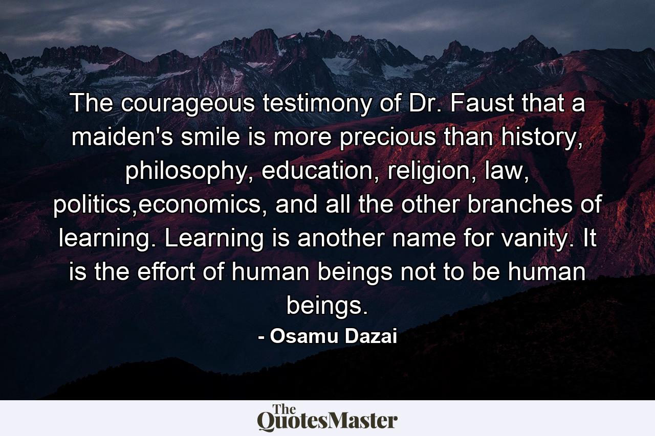 The courageous testimony of Dr. Faust that a maiden's smile is more precious than history, philosophy, education, religion, law, politics,economics, and all the other branches of learning. Learning is another name for vanity. It is the effort of human beings not to be human beings. - Quote by Osamu Dazai