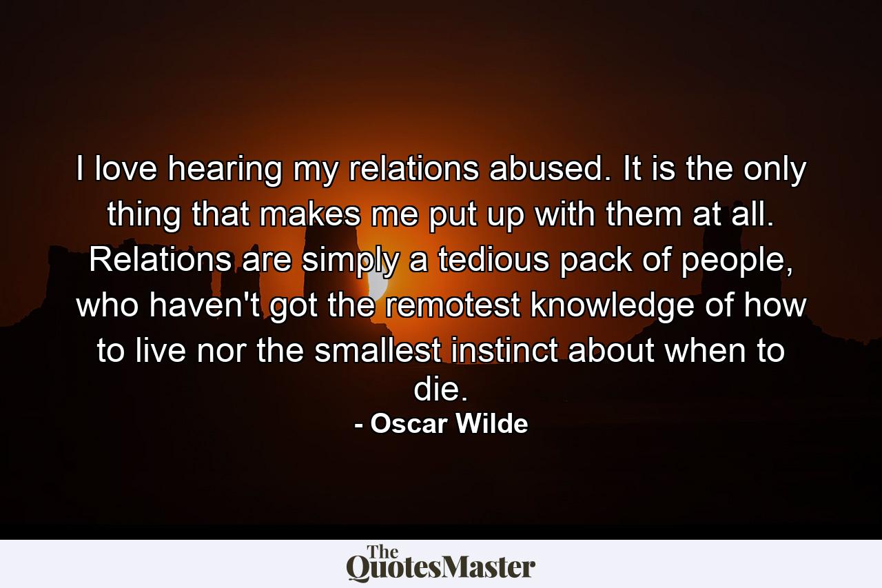 I love hearing my relations abused. It is the only thing that makes me put up with them at all. Relations are simply a tedious pack of people, who haven't got the remotest knowledge of how to live nor the smallest instinct about when to die. - Quote by Oscar Wilde