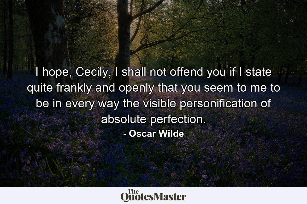 I hope, Cecily, I shall not offend you if I state quite frankly and openly that you seem to me to be in every way the visible personification of absolute perfection. - Quote by Oscar Wilde