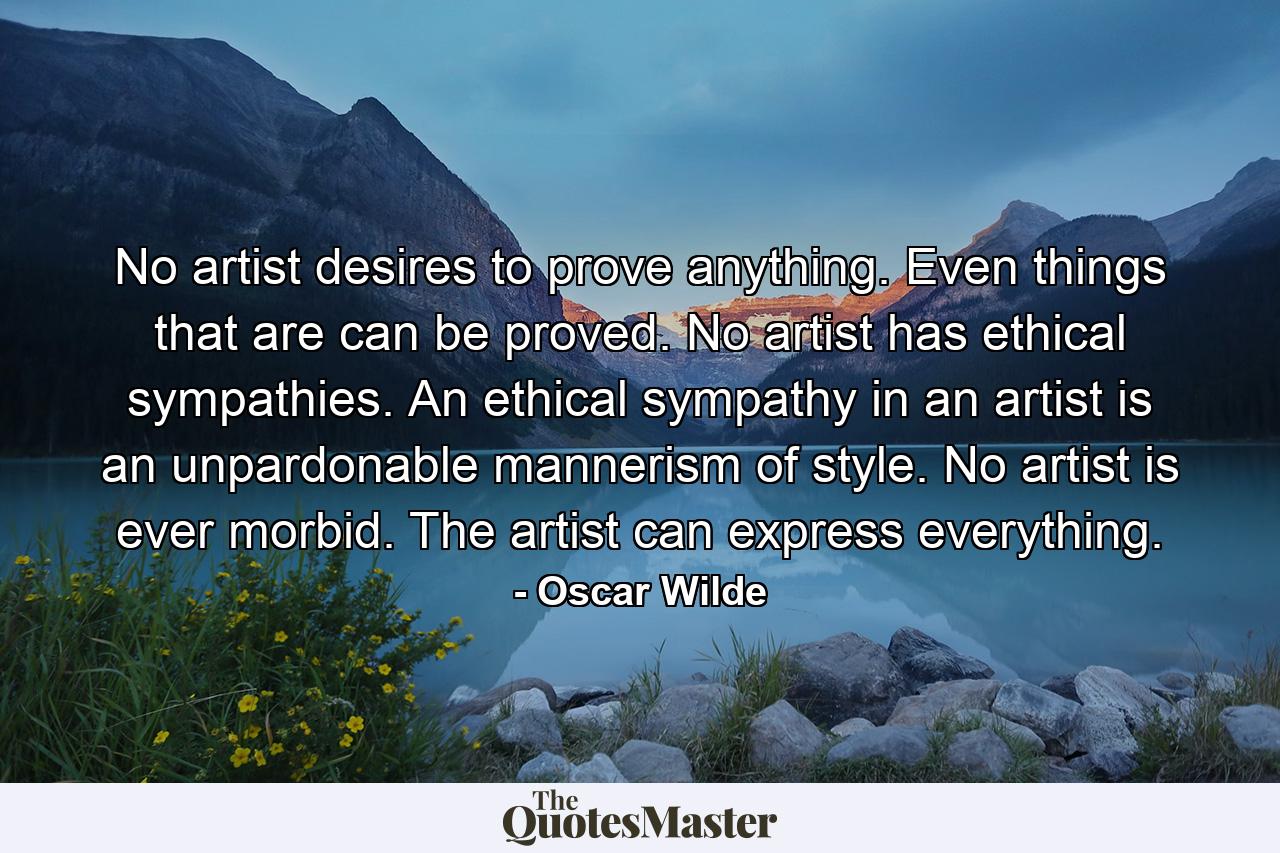 No artist desires to prove anything. Even things that are can be proved. No artist has ethical sympathies. An ethical sympathy in an artist is an unpardonable mannerism of style. No artist is ever morbid. The artist can express everything. - Quote by Oscar Wilde