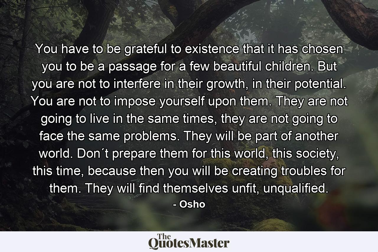 You have to be grateful to existence that it has chosen you to be a passage for a few beautiful children. But you are not to interfere in their growth, in their potential. You are not to impose yourself upon them. They are not going to live in the same times, they are not going to face the same problems. They will be part of another world. Don´t prepare them for this world, this society, this time, because then you will be creating troubles for them. They will find themselves unfit, unqualified. - Quote by Osho