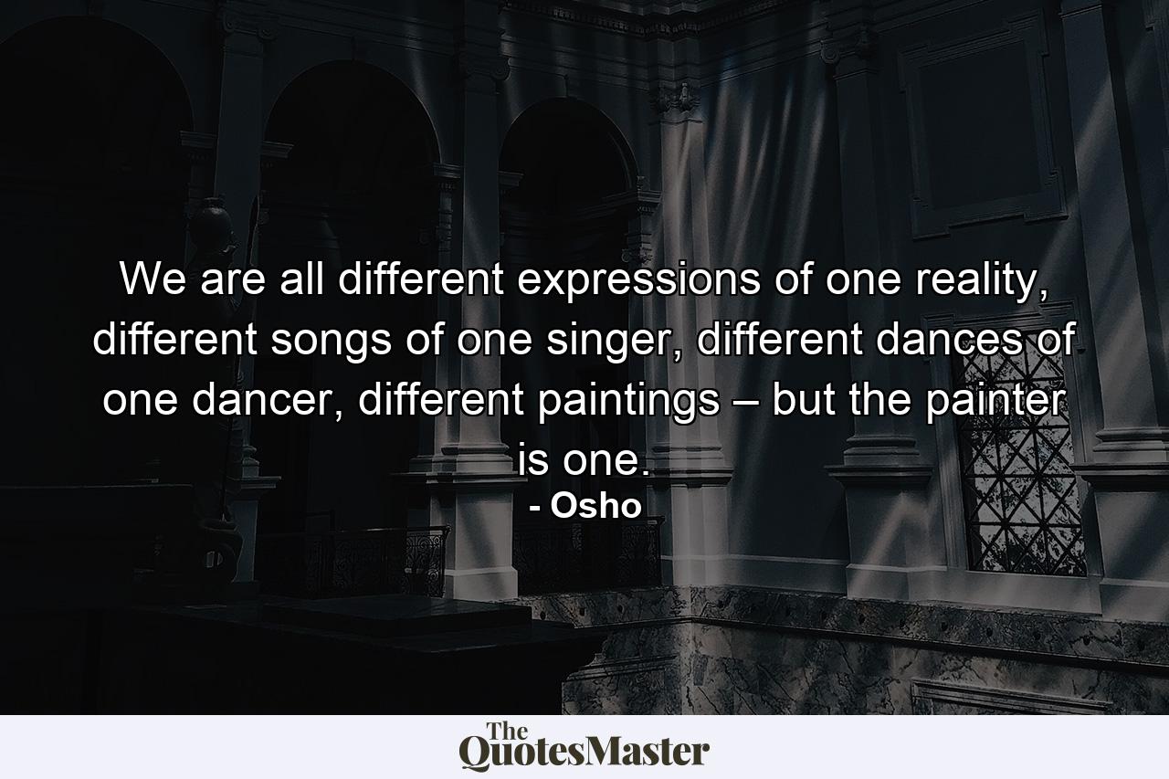 We are all different expressions of one reality, different songs of one singer, different dances of one dancer, different paintings – but the painter is one. - Quote by Osho