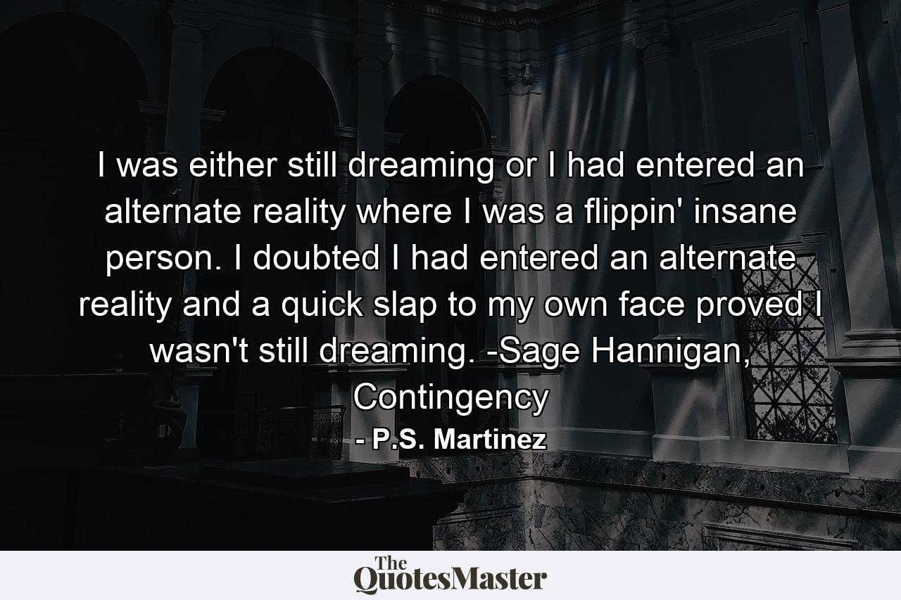 I was either still dreaming or I had entered an alternate reality where I was a flippin' insane person. I doubted I had entered an alternate reality and a quick slap to my own face proved I wasn't still dreaming. -Sage Hannigan, Contingency - Quote by P.S. Martinez