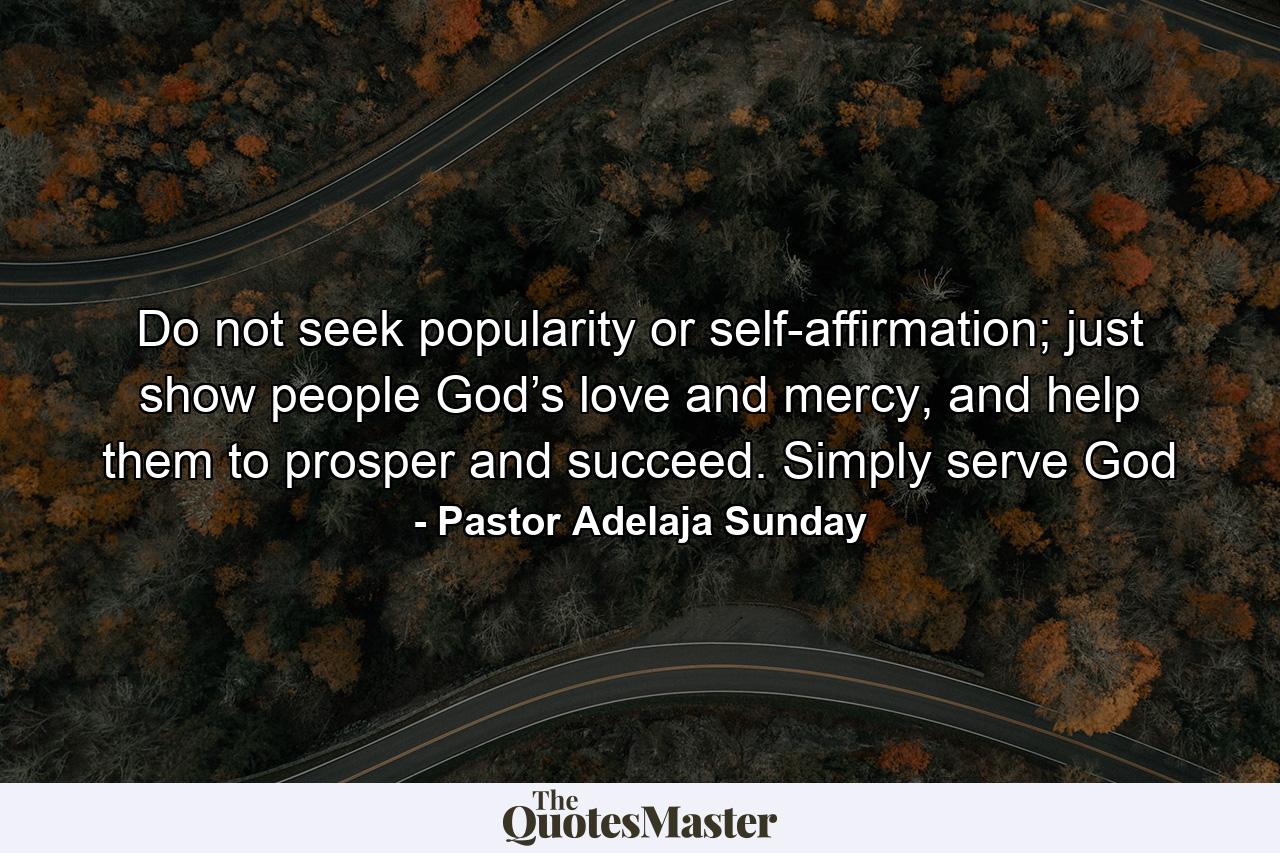 Do not seek popularity or self-affirmation; just show people God’s love and mercy, and help them to prosper and succeed. Simply serve God - Quote by Pastor Adelaja Sunday