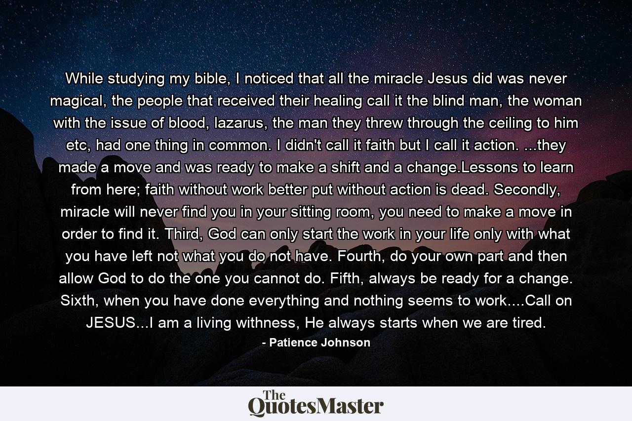 While studying my bible, I noticed that all the miracle Jesus did was never magical, the people that received their healing call it the blind man, the woman with the issue of blood, lazarus, the man they threw through the ceiling to him etc, had one thing in common. I didn't call it faith but I call it action. ...they made a move and was ready to make a shift and a change.Lessons to learn from here; faith without work better put without action is dead. Secondly, miracle will never find you in your sitting room, you need to make a move in order to find it. Third, God can only start the work in your life only with what you have left not what you do not have. Fourth, do your own part and then allow God to do the one you cannot do. Fifth, always be ready for a change. Sixth, when you have done everything and nothing seems to work....Call on JESUS...I am a living withness, He always starts when we are tired. - Quote by Patience Johnson