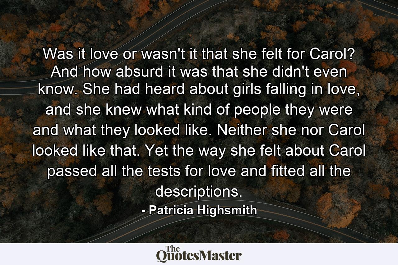 Was it love or wasn't it that she felt for Carol? And how absurd it was that she didn't even know. She had heard about girls falling in love, and she knew what kind of people they were and what they looked like. Neither she nor Carol looked like that. Yet the way she felt about Carol passed all the tests for love and fitted all the descriptions. - Quote by Patricia Highsmith