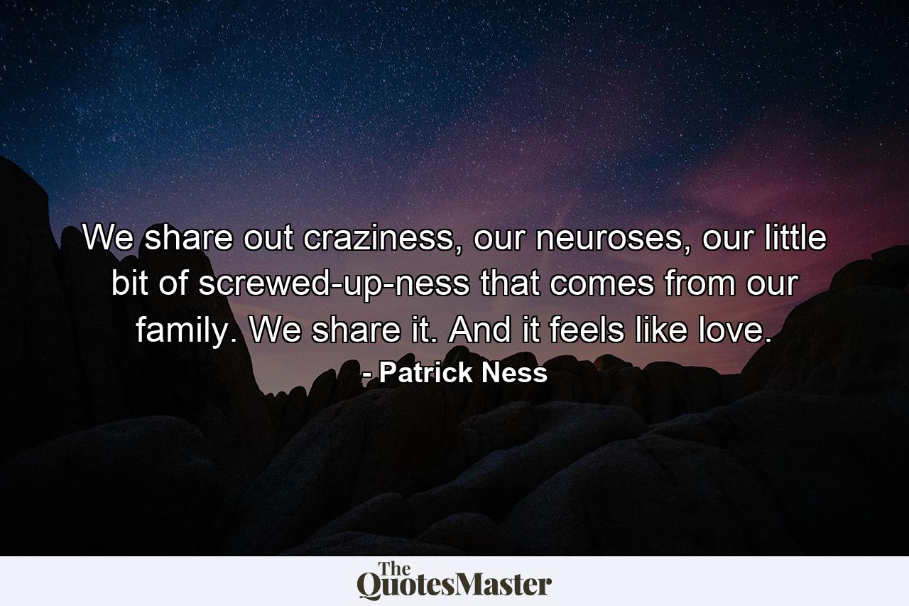 We share out craziness, our neuroses, our little bit of screwed-up-ness that comes from our family. We share it. And it feels like love. - Quote by Patrick Ness