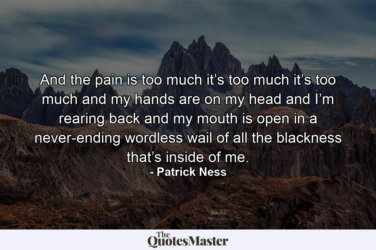 And the pain is too much it’s too much it’s too much and my hands are on my head and I’m rearing back and my mouth is open in a never-ending wordless wail of all the blackness that’s inside of me. - Quote by Patrick Ness