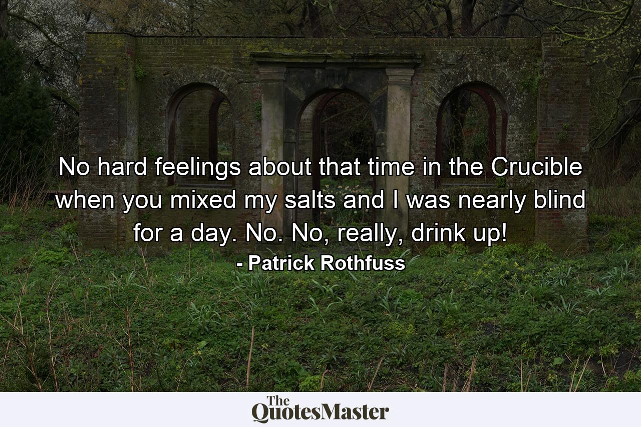 No hard feelings about that time in the Crucible when you mixed my salts and I was nearly blind for a day. No. No, really, drink up! - Quote by Patrick Rothfuss