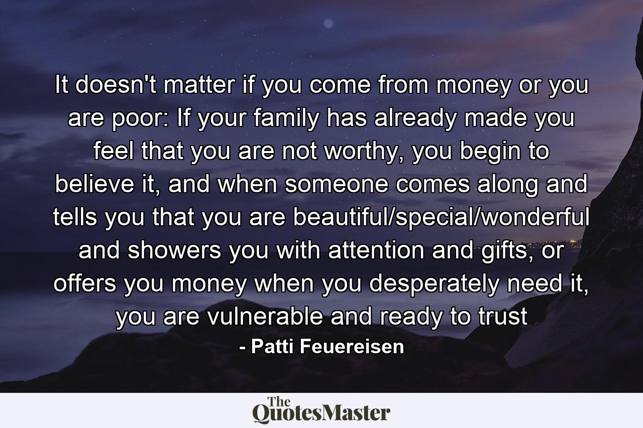 It doesn't matter if you come from money or you are poor: If your family has already made you feel that you are not worthy, you begin to believe it, and when someone comes along and tells you that you are beautiful/special/wonderful and showers you with attention and gifts, or offers you money when you desperately need it, you are vulnerable and ready to trust - Quote by Patti Feuereisen