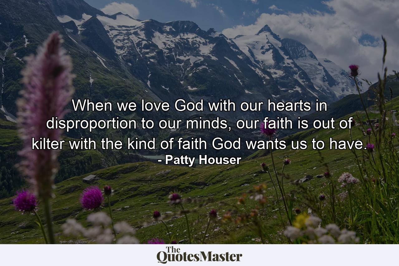 When we love God with our hearts in disproportion to our minds, our faith is out of kilter with the kind of faith God wants us to have. - Quote by Patty Houser