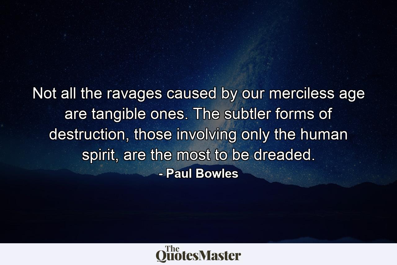 Not all the ravages caused by our merciless age are tangible ones. The subtler forms of destruction, those involving only the human spirit, are the most to be dreaded. - Quote by Paul Bowles