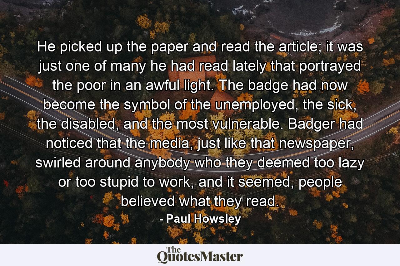 He picked up the paper and read the article; it was just one of many he had read lately that portrayed the poor in an awful light. The badge had now become the symbol of the unemployed, the sick, the disabled, and the most vulnerable. Badger had noticed that the media, just like that newspaper, swirled around anybody who they deemed too lazy or too stupid to work, and it seemed, people believed what they read. - Quote by Paul Howsley