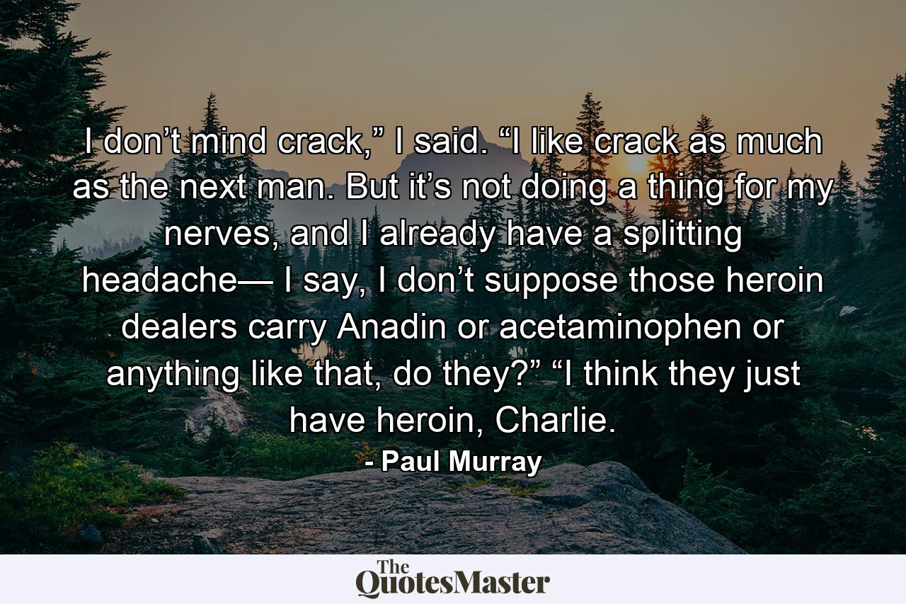 I don’t mind crack,” I said. “I like crack as much as the next man. But it’s not doing a thing for my nerves, and I already have a splitting headache— I say, I don’t suppose those heroin dealers carry Anadin or acetaminophen or anything like that, do they?” “I think they just have heroin, Charlie. - Quote by Paul Murray